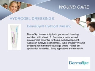 WOUND CARE
HYDROGEL DRESSINGS
DermaSyn® Hydrogel Dressing
DermaSyn is a non-oily hydrogel wound dressing
enriched with vitamin E. Provides a moist wound
environment essential for tissue cell development.
Assists in autolytic debridement. Tube or Spray Wound
Dressing for maximum coverage where "hands off"
application is needed. Easy application and no waste.

Nursing
SCHOOL

 