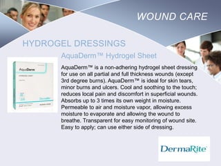 WOUND CARE
HYDROGEL DRESSINGS
AquaDerm™ Hydrogel Sheet
AquaDerm™ is a non-adhering hydrogel sheet dressing
for use on all partial and full thickness wounds (except
3rd degree burns). AquaDerm™ is ideal for skin tears,
minor burns and ulcers. Cool and soothing to the touch;
reduces local pain and discomfort in superficial wounds.
Absorbs up to 3 times its own weight in moisture.
Permeable to air and moisture vapor, allowing excess
moisture to evaporate and allowing the wound to
breathe. Transparent for easy monitoring of wound site.
Easy to apply; can use either side of dressing.

Nursing
SCHOOL

 
