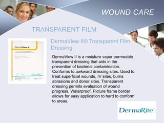 WOUND CARE
TRANSPARENT FILM
DermaView II® Transparent Film
Dressing
DermaView II is a moisture vapor permeable
transparent dressing that aids in the
prevention of bacterial contamination.
Conforms to awkward dressing sites. Used to
treat superficial wounds, IV sites, burns
abrasions and donor sites. Transparent
dressing permits evaluation of wound
progress. Waterproof. Picture frame border
allows for easy application to hard to conform
to areas.

Nursing
SCHOOL

 