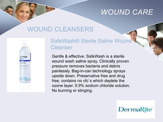 WOUND CARE
WOUND CLEANSERS
SafeWash® Sterile Saline Wound
Cleanser
Gentle & effective. SafeWash is a sterile
wound wash saline spray. Clinically proven
pressure removes bacteria and debris
painlessly. Bag-in-can technology sprays
upside down. Preservative free and drug
free, contains no cfc`s which deplete the
ozone layer. 0.9% sodium chloride solution.
No burning or stinging.

Nursing
SCHOOL

 