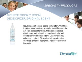 SPECIALTY PRODUCTS
BYE BYE ODOR™ ROOM
DEODORIZER ORIGINAL SCENT
Neutralizes offensive odors completely. Will filter
into the room to attack malodors and freshen the
air. Non aerosol formula. Ultra concentrated
deodorizer. Will absorb odors chemically. Will
control environmental odors. Deactivates foul
odors on contact. Eliminates odors without a
chemical smell or fragrance. Reduces airborne
bacteria.

Nursing
SCHOOL

 