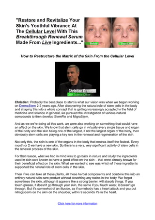 How to Restructure the Matrix of the Skin From the Cellular Level




Christian: Probably the best place to start is what our vision was when we began working
on DermaStem 2-3 years ago. After discovering the natural role of stem cells in the body
and shaping this into a whole concept that is getting increasingly accepted in the field of
medicine and science in general, we pursued the investigation of various natural
compounds to then develop StemFlo and MigraStem.

And as we we're doing all this work, we were also working on something that would have
an affect on the skin. We know that stem cells go in virtually every single tissue and organ
of the body and the skin being one of the largest, if not the largest organ of the body, then
obviously stem cells are playing a key role in the renewal and regeneration of the skin.

Not only this, the skin is one of the organs in the body that renews itself the fastest. Every
month or 2 we have a new skin. So there is a very, very significant activity of stem cells in
the renewal process of the skin.

For that reason, what we had in mind was to go back in nature and study the ingredients
used in skin care known to have a good effect on the skin – that were already known for
their beneficial effect on the skin. What we wanted to see was which of these ingredients
supported the natural role of stem cells in the skin.

Then if we can take all these plants, all these herbal components and combine this into an
entirely natural skin care product without absorbing any toxins in the body. We forget
sometimes the skin, although it appears like a strong barrier, will absorb things. If you
touch grease, it doesn't go through your skin, the same if you touch water, it doesn't go
through. But it's somewhat of an illusion, as if somebody has a heart attack and you put
nitroglycerin on the skin on the shoulder, within 9 seconds it's in the heart.


                                Click here for more information
 