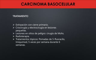 TRATAMIENTO
 Extirpación con cierre primario.
 Criocirugía y electrocirugía en lesiones
pequeñas.
 Lesiones en sitios de peligro: cirugía de Mohs.
 Radioterapia.
 Tratamientos tópicos: Pomadas de 5-fluoracilo,
Imiquimod, 5 veces por semana durante 6
semanas.
 