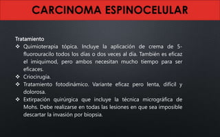 Tratamiento
 Quimioterapia tópica. Incluye la aplicación de crema de 5-
fluorouracilo todos los días o dos veces al día. También es eficaz
el imiquimod, pero ambos necesitan mucho tiempo para ser
eficaces.
 Criocirugía.
 Tratamiento fotodinámico. Variante eficaz pero lenta, difícil y
dolorosa.
 Extirpación quirúrgica que incluye la técnica micrográfica de
Mohs. Debe realizarse en todas las lesiones en que sea imposible
descartar la invasión por biopsia.
 