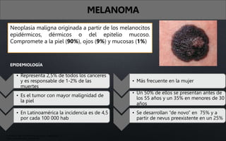 Neoplasia maligna originada a partir de los melanocitos
epidérmicos, dérmicos o del epitelio mucoso.
Compromete a la piel (90%), ojos (9%) y mucosas (1%)
EPIDEMIOLOGÍA
• Representa 2,5% de todos los canceres
y es responsable de 1-2% de las
muertes
• Es el tumor con mayor malignidad de
la piel
• En Latinoamérica la incidencia es de 4,5
por cada 100 000 hab
• Más frecuente en la mujer
• Un 50% de ellos se presentan antes de
los 55 años y un 35% en menores de 30
años
• Se desarrollan “de novo” en 75% y a
partir de nevus preexistente en un 25%
MELANOMA
• Fitzpatrick. Atlas de dermatología clínica, 7ma edición
• Arenas. Dermatología, 6ta edición
 