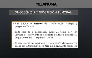 ONCOGÉNESIS Y PROGRESIÓN TUMORAL:
• Han surgido 5 estadios de transformación maligna y
progresión Tumoral.
• Cada paso de la oncogénesis surge un nuevo clon con
ventajas de crecimiento con respecto del tejido circundante,
lo que determina la “expansión clonal”.
• El paso crucial del crecimiento o progresión del melanoma
puede ser la transición de la fase de crecimiento radial a la
vertical.
MELANOMA
• Fitzpatrick. Atlas de dermatología clínica, 7ma edición
• Arenas. Dermatología, 6ta edición
 