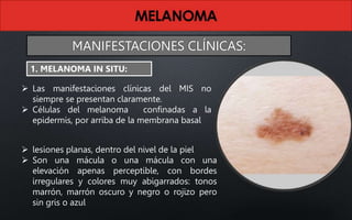  Las manifestaciones clínicas del MIS no
siempre se presentan claramente.
 Células del melanoma confinadas a la
epidermis, por arriba de la membrana basal
 lesiones planas, dentro del nivel de la piel
 Son una mácula o una mácula con una
elevación apenas perceptible, con bordes
irregulares y colores muy abigarrados: tonos
marrón, marrón oscuro y negro o rojizo pero
sin gris o azul
1. MELANOMA IN SITU:
MANIFESTACIONES CLÍNICAS:
 
