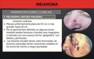 Lesiones cutáneas.
 Mácula uniformemente plana de 0.5 cm o más
grande, hasta 20 cm.
 Por lo general bien definida, en algunas zonas
también bordes borrosos o bordes muy irregulares,
a menudo con una muesca; forma “geográfica” con
bahías y penínsulas.
 Las lesiones iniciales tienen color bronceado, las
lesiones avanzadas tienen variaciones notables en
los tonos de marrón y negro (punteado.
3. MELANOMA LENTIGO MALIGNO:
MANIFESTACIONES CLÍNICAS:
 