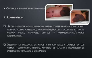  CRITERIOS A EVALUAR EN EL DIAGNOSTICO:
1. EXAMEN FÍSICO:
 SE DEBE REALIZAR CON ILUMINACIÓN ÓPTIMA Y DEBE ABARCAR TODA LA PIEL,
INCLUIDO CUERO CABELLUDO, CONJUNTIVAS/MUCOSAS OCULARES EXTERNAS,
MUCOSA BUCAL, GENITALES, GLÚTEOS Y PALMAS/PLANTAS/ESPACIOS
INTERDIGITALES.
 OBSERVAR LA PRESENCIA DE NEVUS Y SU CANTIDAD; Y CAMBIOS EN LOS
MISMOS : COLORACIÓN, PRURITO, AUMENTO DE TAMAÑO Y DESARROLLO DE
SATÉLITES; HEMORRAGIAS O ULCERACIÓN
 