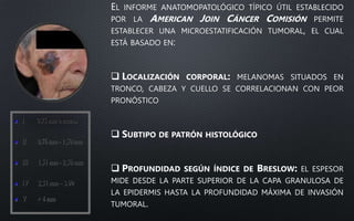 EL INFORME ANATOMOPATOLÓGICO TÍPICO ÚTIL ESTABLECIDO
POR LA AMERICAN JOIN CÁNCER COMISIÓN PERMITE
ESTABLECER UNA MICROESTATIFICACIÓN TUMORAL, EL CUAL
ESTÁ BASADO EN:
 LOCALIZACIÓN CORPORAL: MELANOMAS SITUADOS EN
TRONCO, CABEZA Y CUELLO SE CORRELACIONAN CON PEOR
PRONÓSTICO
 SUBTIPO DE PATRÓN HISTOLÓGICO
 PROFUNDIDAD SEGÚN ÍNDICE DE BRESLOW: EL ESPESOR
MIDE DESDE LA PARTE SUPERIOR DE LA CAPA GRANULOSA DE
LA EPIDERMIS HASTA LA PROFUNDIDAD MÁXIMA DE INVASIÓN
TUMORAL.
 