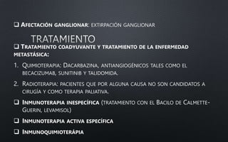  AFECTACIÓN GANGLIONAR: EXTIRPACIÓN GANGLIONAR
 TRATAMIENTO COADYUVANTE Y TRATAMIENTO DE LA ENFERMEDAD
METASTÁSICA:
1. QUIMIOTERAPIA: DACARBAZINA, ANTIANGIOGÉNICOS TALES COMO EL
BECACIZUMAB, SUNITINIB Y TALIDOMIDA.
2. RADIOTERAPIA: PACIENTES QUE POR ALGUNA CAUSA NO SON CANDIDATOS A
CIRUGÍA Y COMO TERAPIA PALIATIVA.
 INMUNOTERAPIA INESPECÍFICA (TRATAMIENTO CON EL BACILO DE CALMETTE-
GUERIN, LEVAMISOL)
 INMUNOTERAPIA ACTIVA ESPECÍFICA
 INMUNOQUIMIOTERÁPIA
 