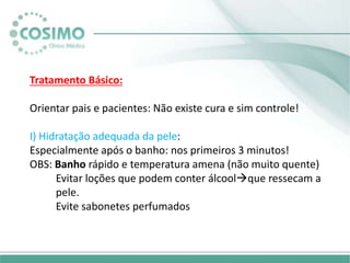Tratamento Básico:
Orientar pais e pacientes: Não existe cura e sim controle!
I) Hidratação adequada da pele:
Especialmente após o banho: nos primeiros 3 minutos!
OBS: Banho rápido e temperatura amena (não muito quente)
Evitar loções que podem conter álcoolque ressecam a
pele.
Evite sabonetes perfumados
 