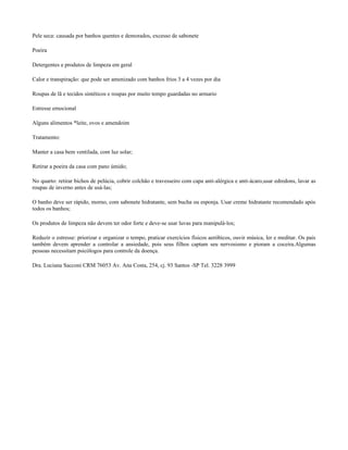 Pele seca: causada por banhos quentes e demorados, excesso de sabonete

Poeira

Detergentes e produtos de limpeza em geral

Calor e transpiração: que pode ser amenizado com banhos frios 3 a 4 vezes por dia

Roupas de lã e tecidos sintéticos e roupas por muito tempo guardadas no armario

Estresse emocional

Alguns alimentos *leite, ovos e amendoim

Tratamento:

Manter a casa bem ventilada, com luz solar;

Retirar a poeira da casa com pano úmido;

No quarto: retirar bichos de pelúcia, cobrir colchão e travesseiro com capa anti-alérgica e anti-ácaro,usar edredons, lavar as
roupas de inverno antes de usá-las;

O banho deve ser rápido, morno, com sabonete hidratante, sem bucha ou esponja. Usar creme hidratante recomendado após
todos os banhos;

Os produtos de limpeza não devem ter odor forte e deve-se usar luvas para manipulá-los;

Reduzir o estresse: priorizar e organizar o tempo, praticar exercícios físicos aeróbicos, ouvir música, ler e meditar. Os pais
também devem aprender a controlar a ansiedade, pois seus filhos captam seu nervosismo e pioram a coceira.Algumas
pessoas necessitam psicólogos para controle da doença.

Dra. Luciana Sacconi CRM 76053 Av. Ana Costa, 254, cj. 93 Santos -SP Tel. 3228 3999
 