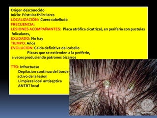 Origen desconocidoInicio: Pústulas folicularesLOCALIZACIÓN:  Cuero cabelludoFRECUENCIA:LESIONES ACOMPAÑANTES:  Placa atrófica cicatrizal, en periferia con pustulas foliculares, EXUDADO: No hayTIEMPO: AñosEVOLUCION: Caidadefinitiva del cabello                   Placas que se extienden a la periferie, a veces produciendo patrones bizarrosTTO: InfractuosoDepilacion continua del borde        activo de la lesion        Limpieza local antisepticaANTBT local 