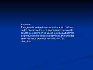 Psoriasis Patogénesis: se ha descubierto alteración cinética de los queratinocitos, con acortamiento de su ciclo celular, se acelera en 28 veces la velocidad normal de producción de células epidérmicas. Involucrados en éste y otros procesos los linfocitos T y citoquinas. 