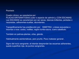Psoriasis Cuadro clínico: se caracteriza por: PLACAS ERITEMATOSAS (color o aspecto de salmón) y CON ESCAMAS.  Las ESCAMAS se caracterizan por ser secas, blancas brillantes, perladas o nacaradas, adherentes-sueltas, abundantes.  Topográficamente hay predilección por:  SIMETRIA  y áreas expuestas a traumas o roce: codos, rodillas, región lumbo-sacra, cuero cabelludo.  También en palmas-plantas, uñas, glande. Habitualmente asintomáticas, pero prurito. Poco malestar general . Signo del rocío sangrante: al intentar desprender las escamas adherentes, queda superficie roja, de puntos sangrantes.  