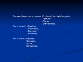 Formas clínicas por el tamaño: -Punteada//punctatta//en gotas. -Numular. -Placas. -Eritrodérmica. Por el aspecto: -Ostrácea. -Secretante. -Fisurada. -Pustulosa. Por la forma: -Discoide. -Circinada. -Anular. -Serpiginosa. 