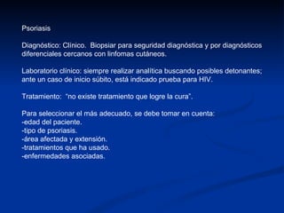 Psoriasis Diagnóstico: Clínico.  Biopsiar para seguridad diagnóstica y por diagnósticos diferenciales cercanos con linfomas cutáneos. Laboratorio clínico: siempre realizar analítica buscando posibles detonantes;  ante un caso de inicio súbito, está indicado prueba para HIV.  Tratamiento:  “no existe tratamiento que logre la cura”. Para seleccionar el más adecuado, se debe tomar en cuenta:  -edad del paciente.  -tipo de psoriasis.  -área afectada y extensión.  -tratamientos que ha usado.  -enfermedades asociadas. 