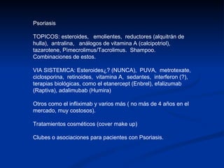 Psoriasis TOPICOS: esteroides,  emolientes,  reductores (alquitrán de hulla),  antralina,  análogos de vitamina A (calcipotriol),  tazarotene, Pìmecrolimus/Tacrolimus.  Shampoo. Combinaciones de estos. VIA SISTEMICA: Esteroides¿? (NUNCA),  PUVA,  metrotexate,  ciclosporina,  retinoides,  vitamina A,  sedantes,  interferon (?),  terapias biológicas, como el etanercept (Enbrel), efalizumab (Raptiva), adalimubab (Humira) Otros como el infliximab y varios más ( no más de 4 años en el  mercado, muy costosos). Tratamientos cosméticos (cover make up) Clubes o asociaciones para pacientes con Psoriasis. 