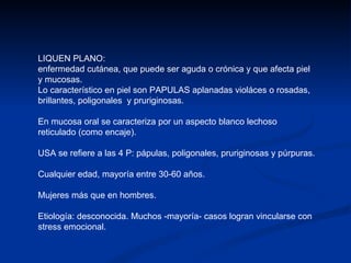 LIQUEN PLANO: enfermedad cutánea, que puede ser aguda o crónica y que afecta piel y mucosas. Lo característico en piel son PAPULAS aplanadas violáces o rosadas, brillantes, poligonales  y pruriginosas.  En mucosa oral se caracteriza por un aspecto blanco lechoso reticulado (como encaje). USA se refiere a las 4 P: pápulas, poligonales, pruriginosas y púrpuras. Cualquier edad, mayoría entre 30-60 años. Mujeres más que en hombres. Etiología: desconocida. Muchos -mayoría- casos logran vincularse con stress emocional. 