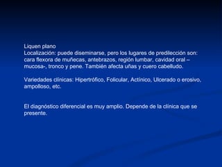 Liquen plano Localización: puede diseminarse, pero los lugares de predilección son: cara flexora de muñecas, antebrazos, región lumbar, cavidad oral –mucosa-, tronco y pene. También afecta uñas y cuero cabelludo. Variedades clínicas: Hipertrófico, Folicular, Actínico, Ulcerado o erosivo, ampolloso, etc. El diagnóstico diferencial es muy amplio. Depende de la clínica que se presente. 