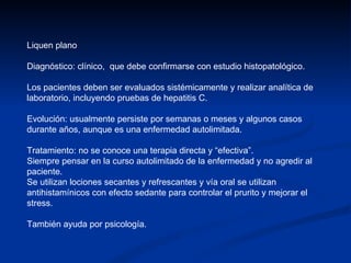 Liquen plano Diagnóstico: clínico,  que debe confirmarse con estudio histopatológico. Los pacientes deben ser evaluados sistémicamente y realizar analítica de laboratorio, incluyendo pruebas de hepatitis C. Evolución: usualmente persiste por semanas o meses y algunos casos durante años, aunque es una enfermedad autolimitada. Tratamiento: no se conoce una terapia directa y “efectiva”. Siempre pensar en la curso autolimitado de la enfermedad y no agredir al paciente.  Se utilizan lociones secantes y refrescantes y vía oral se utilizan antihistamínicos con efecto sedante para controlar el prurito y mejorar el stress.  También ayuda por psicología. 