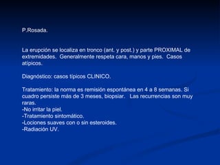 P.Rosada. La erupción se localiza en tronco (ant. y post.) y parte PROXIMAL de extremidades.  Generalmente respeta cara, manos y pies.  Casos atípicos. Diagnóstico: casos típicos CLINICO. Tratamiento: la norma es remisión espontánea en 4 a 8 semanas. Si cuadro persiste más de 3 meses, biopsiar.  Las recurrencias son muy raras. -No irritar la piel. -Tratamiento sintomático. -Lociones suaves con o sin esteroides. -Radiación UV. 