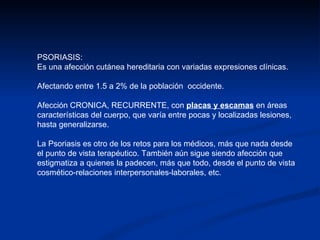 PSORIASIS:  Es una afección cutánea hereditaria con variadas expresiones clínicas. Afectando entre 1.5 a 2% de la población  occidente.  Afección CRONICA, RECURRENTE, con  placas y escamas  en áreas características del cuerpo, que varía entre pocas y localizadas lesiones, hasta generalizarse. La Psoriasis es otro de los retos para los médicos, más que nada desde el punto de vista terapéutico. También aún sigue siendo afección que estigmatiza a quienes la padecen, más que todo, desde el punto de vista cosmético-relaciones interpersonales-laborales, etc. 