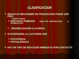 CLASIFICACION
 SEGUN SU MECANISMO DE PRODUCCION PUEDE SER
POR :
TÓXICO AGUDA
 IRRITANTE PRIMARIO INSULTOS REITERATIVOS O
ACUMULATIVA
 SENSIBILIZACIÓN O ALERGIA
 SI INTERVIENE LA LUZ PUEDE SER :
 FOTOTÓXICA
 FOTOALÉRGICA
 HAY UN TIPO DE REACCIÓN INMEDIATA POR CONTACTO.
 