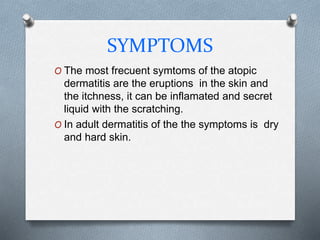 SYMPTOMS
O The most frecuent symtoms of the atopic
dermatitis are the eruptions in the skin and
the itchness, it can be inflamated and secret
liquid with the scratching.
O In adult dermatitis of the the symptoms is dry
and hard skin.
 