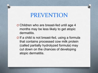PREVENTION
O Children who are breast-fed until age 4
months may be less likely to get atopic
dermatitis.
O If a child is not breast-fed, using a formula
that contains processed cow milk protein
(called partially hydrolyzed formula) may
cut down on the chances of developing
atopic dermatitis.
 
