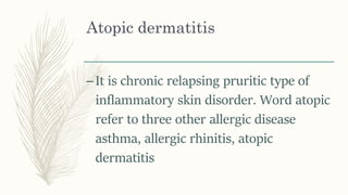 Atopic dermatitis
–It is chronic relapsing pruritic type of
inflammatory skin disorder. Word atopic
refer to three other allergic disease
asthma, allergic rhinitis, atopic
dermatitis
 