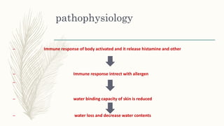 pathophysiology
– Immune response of body activated and it release histamine and other
– Immune response intrect with allergen
–
– water binding capacity of skin is reduced
– water loss and decrease water contents
 