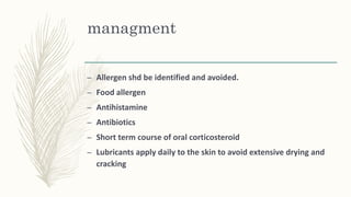 managment
– Allergen shd be identified and avoided.
– Food allergen
– Antihistamine
– Antibiotics
– Short term course of oral corticosteroid
– Lubricants apply daily to the skin to avoid extensive drying and
cracking
 