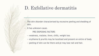 D. Exfollative dermatitis
– The skin disorder characterised by excessive peeling and shedding of
skin.
– It has unknown cause.
PRE-DISPOSING FACTORS
-- weakness, malaise, fever, chills, weight loss
-- erythema & pruritis may be localised and present on entire of body
-- peeling of skin can be there and pt may lose nail and hair.
 