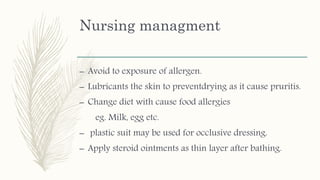 Nursing managment
– Avoid to exposure of allergen.
– Lubricants the skin to preventdrying as it cause pruritis.
– Change diet with cause food allergies
eg. Milk, egg etc.
– plastic suit may be used for occlusive dressing.
– Apply steroid ointments as thin layer after bathing.
 