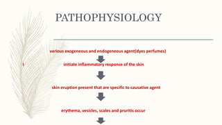 PATHOPHYSIOLOGY
various exogeneous and endogeneous agent(dyes perfumes)
I initiate inflammatory response of the skin
skin eruption present that are specific to causative agent
erythema, vesicles, scales and pruritis occur
 