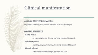 Clinical manifestation
ALLERGIC CONTECT DEREMATITIS
Erythema swelling and pruritic vesicles in area of allergen
CONTECT DERMATITIS
Acute Phase-
pt have erythema itching burning exposed to agent.
Sabacute phase-
crusting, drying, fissuring, burning, exposed to agent
Chronic phase-
after repeted reaction pt. Scratch the skin
 