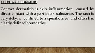 1.CONTACT DERMATITIS
Contact dermatitis is skin inflammation caused by
direct contact with a particular substance. The rash is
very itchy, is confined to a specific area, and often has
clearly defined boundaries.
 