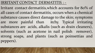 IRRITANT CONTACT DERMATITIS : -
Irritant contact dermatitis,which accounts for 80% of
all cases of contact dermatitis, occurs when a chemical
substance causes direct damage to the skin; symptoms
are more painful than itchy. Typical irritating
substances are acids, alkalis (such as drain cleaners),
solvents (such as acetone in nail polish remover),
strong soaps, and plants (such as poinsettias and
peppers).
 