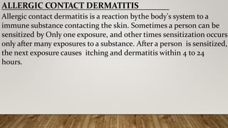 ALLERGIC CONTACT DERMATITIS
Allergic contact dermatitis is a reaction bythe body's system to a
immune substance contacting the skin. Sometimes a person can be
sensitized by Only one exposure, and other times sensitization occurs
only after many exposures to a substance. After a person is sensitized,
the next exposure causes itching and dermatitis within 4 to 24
hours.
 