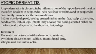 ATOPIC DERMATITIS
Atopic dermatitis is chronic, itchy inflammation of the upper layers of the skin
that oftendevelops in peoplewho have hay fever or asthma and in people who
have family members with theseconditions.
Infants may develop red, oozing, crusted rashes on the face, scalp, diaper area,
hands, arms, feet, or legs. Infants may developred, oozing, crusted rashes on
the face, scalp, diaper area, hands, arms, feet, orlegs.
Treatment
The scalp can be treated with a shampoo containing
pyrithione zinc, selenium sulfide , an Antifungal drug,
salicylicacid and sulfur, ortar.
 