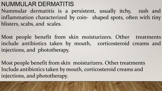 NUMMULAR DERMATITIS
Nummular dermatitis is a persistent, usually itchy, rash and
inflammation characterized by coin- shaped spots, often with tiny
blisters, scabs, and scales.
Most people benefit from skin moisturizers. Other treatments
include antibiotics taken by mouth, corticosteroid creams and
injections, and phototherapy.
Most people benefit from skin moisturizers. Other treatments
Include antibiotics taken bymouth, corticosteroid creams and
injections, and phototherapy.
 