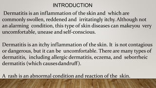 INTRODUCTION
Dermatitis is an inflammation of the skin and which are
commonly swollen, reddened and irritatingly itchy. Although not
an alarming condition, this type of skin diseases can makeyou very
uncomfortable, unease and self-conscious.
Dermatitis is an itchy inflammation of the skin. It is not contagious
or dangerous, but it can be uncomfortable. There are many types of
dermatitis, including allergic dermatitis, eczema, and seborrheic
dermatitis (which causesdandruff).
A rash is an abnormal condition and reaction of the skin.
 