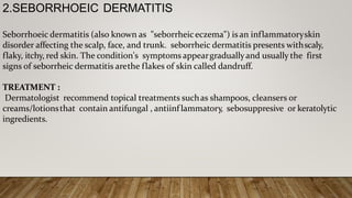 2.SEBORRHOEIC DERMATITIS
Seborrhoeic dermatitis (also known as "seborrheiceczema") is an inflammatoryskin
disorder affecting the scalp, face, and trunk. seborrheic dermatitis presents withscaly,
flaky, itchy, red skin. The condition's symptoms appeargraduallyand usually the first
signs of seborrheic dermatitis arethe flakes of skin called dandruff.
TREATMENT :
Dermatologist recommend topical treatments suchas shampoos, cleansers or
creams/lotionsthat contain antifungal , antiinf lammatory, sebosuppresive or keratolytic
ingredients.
 