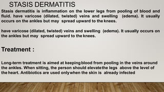 STASIS DERMATITIS
Stasis dermatitis is inflammation on the lower legs from pooling of blood and
fluid. have varicose (dilated, twisted) veins and swelling (edema). It usually
occurs on the ankles but may spread upward to the knees.
have varicose (dilated, twisted) veins and swelling (edema). It usually occurs on
the ankles but may spread upward to the knees.
Treatment :
Long-term treatment is aimed at keepingblood from pooling in the veins around
the ankles. When sitting, the person should elevatethe legs above the level of
the heart. Antibiotics are used onlywhen the skin is already infected
 