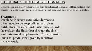 3. GENERALIZED EXFOLIATIVE DERMATITIS
Generalized exfoliative dermatitis (erythroderma) issevere inflammation that
causes the entire skin surface to become red, cracked, and covered with scales.
Treatment –
People with severe exfoliative dermatitis
often need to be hospitalized and given
antibiotics (for infection), intravenous fluids
(to replace the fluids lost through theskin),
and nutritional supplements. Corticosteroids
(such as prednisone) given by mouthor
intravenously.
 