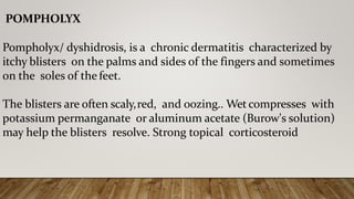 POMPHOLYX
Pompholyx/ dyshidrosis, is a chronic dermatitis characterized by
itchy blisters on the palms and sides of the fingers and sometimes
on the soles of the feet.
The blisters are often scaly,red, and oozing.. Wetcompresses with
potassium permanganate or aluminum acetate (Burow's solution)
may help the blisters resolve. Strong topical corticosteroid
 