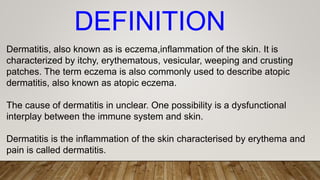 Dermatitis, also known as is eczema,inflammation of the skin. It is
characterized by itchy, erythematous, vesicular, weeping and crusting
patches. The term eczema is also commonly used to describe atopic
dermatitis, also known as atopic eczema.
The cause of dermatitis in unclear. One possibility is a dysfunctional
interplay between the immune system and skin.
Dermatitis is the inflammation of the skin characterised by erythema and
pain is called dermatitis.
DEFINITION
 