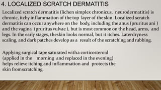 4. LOCALIZED SCRATCH DERMATITIS
Localized scratch dermatitis (lichen simplex chronicus, neurodermatitis) is
chronic, itchy inflammation of the top layer of theskin. Localized scratch
dermatitis can occur anywhere on the body, including the anus (pruritus ani )
and the vagina (pruritus vulvae ), but is most common on the head, arms, and
legs. In the early stages, theskin looks normal, but it itches. Laterdryness
scaling, and dark patches develop as a result of the scratching andrubbing.
Applying surgical tape saturated witha corticosteroid
(applied in the morning and replaced in the evening)
helps relieve itching and inflammation and protects the
skin fromscratching.
 